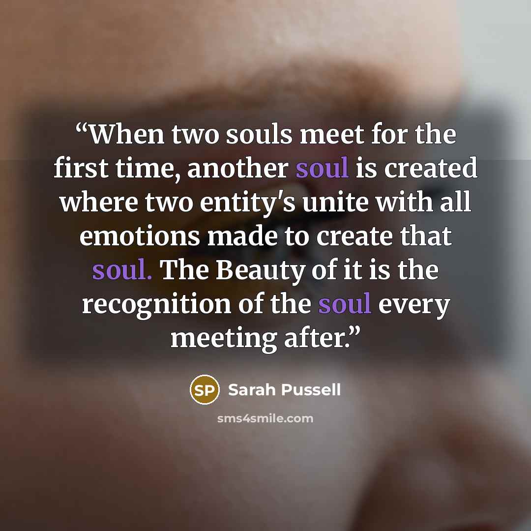“When two souls meet for the first time, another soul is created where two entity's unite with all emotions made to create that soul. The Beauty of it is the recognition of the soul every meeting after.” quote by Sarah Pussell