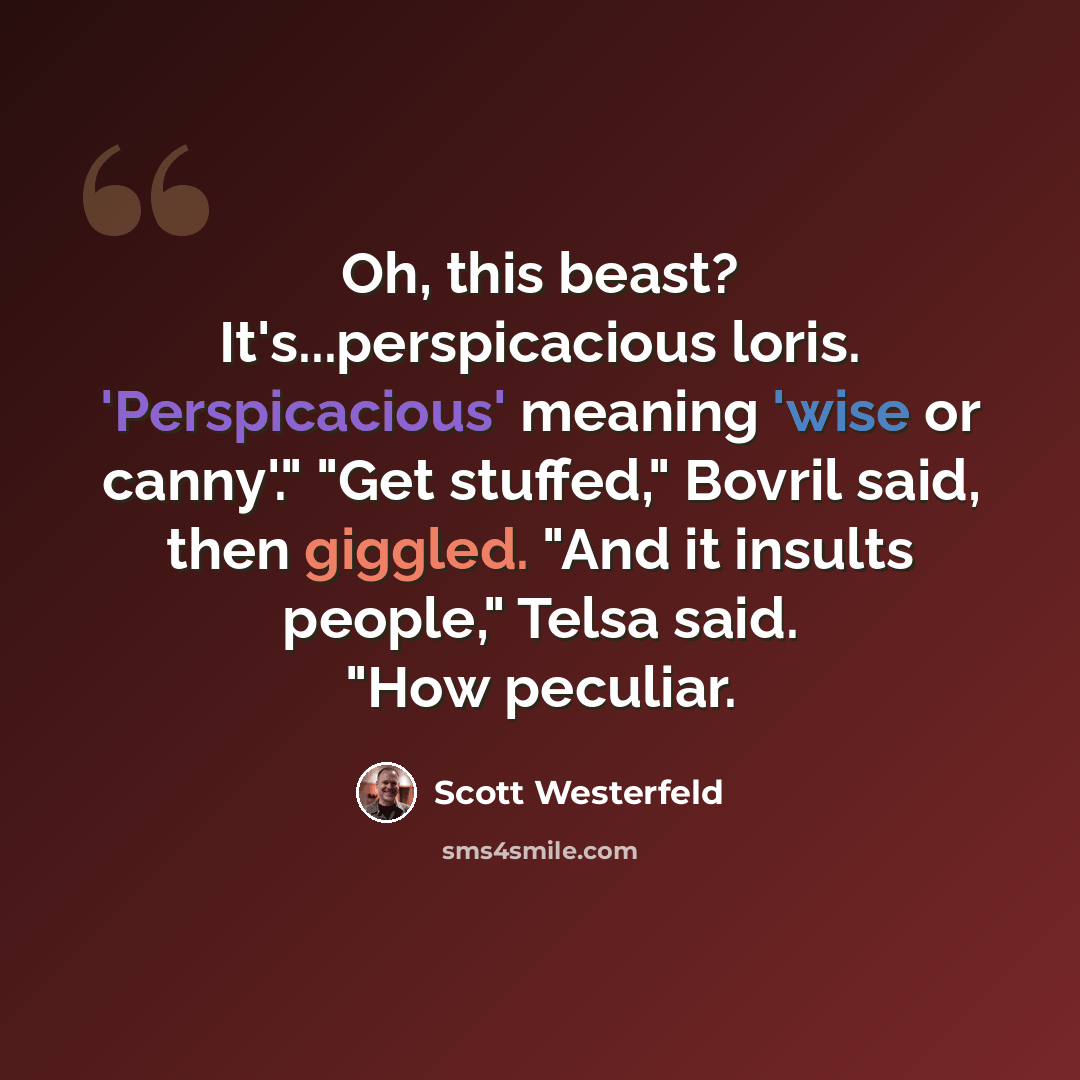“Oh, this beast? It's...perspicacious loris. 'Perspicacious' meaning 'wise or canny'." "Get stuffed," Bovril said, then giggled. "And it insults people," Telsa said. "How peculiar.” quote by Scott Westerfeld