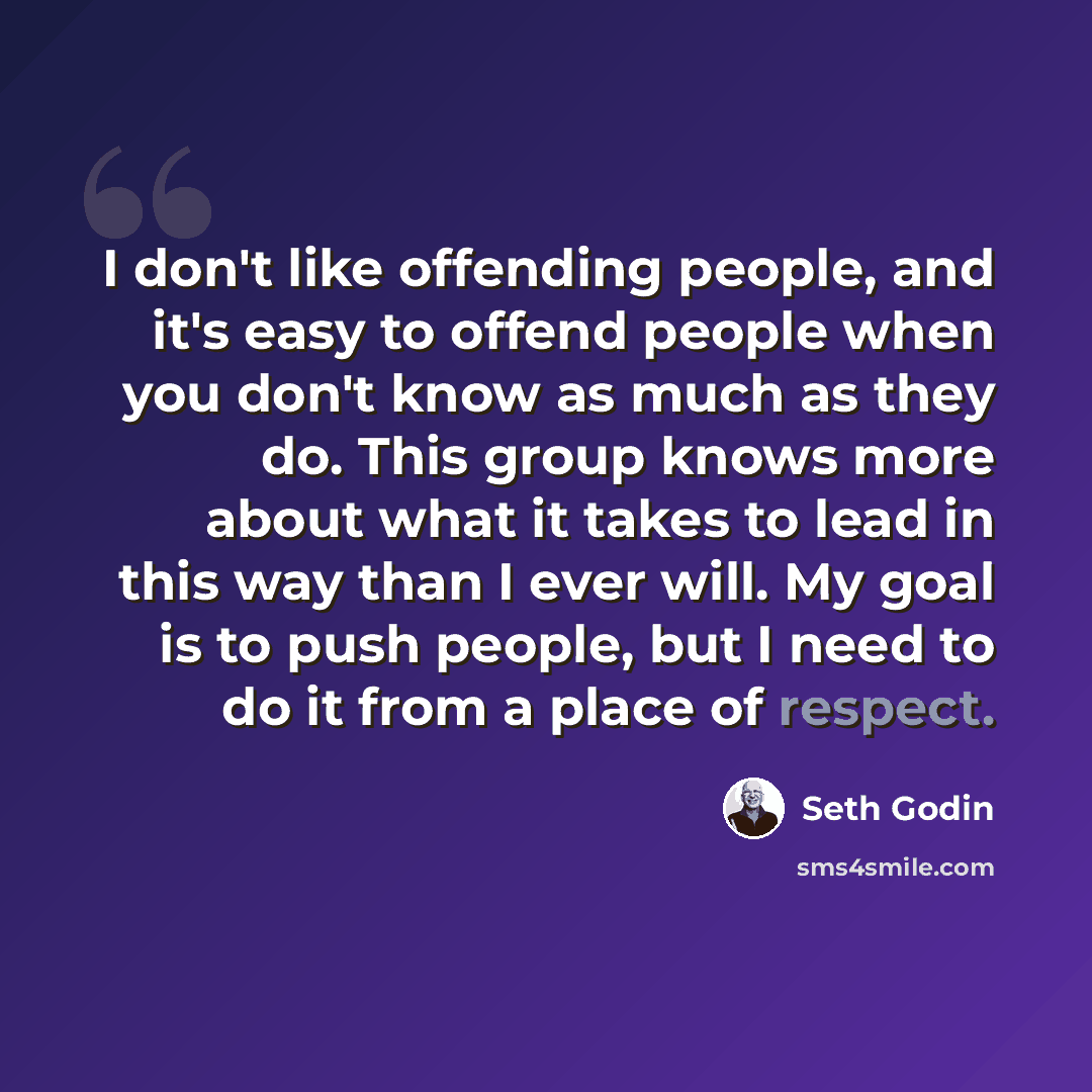 “I don't like offending people, and it's easy to offend people when you don't know as much as they do. This group knows more about what it takes to lead in this way than I ever will. My goal is to push people, but I need to do it from a place of respect.” quote by Seth Godin