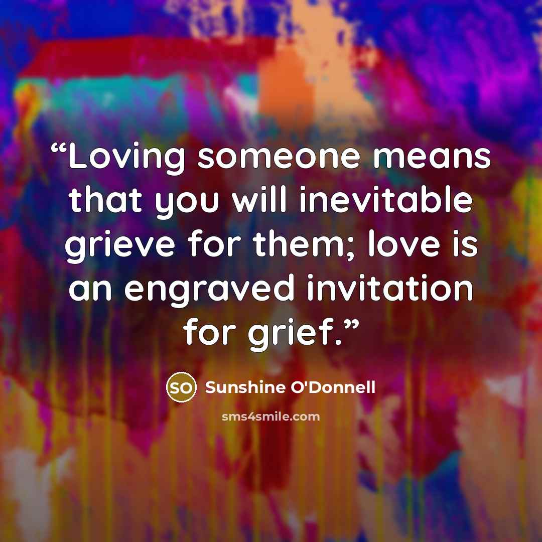 “Loving someone means that you will inevitable grieve for them; love is an engraved invitation for grief.” quote by Sunshine O'Donnell