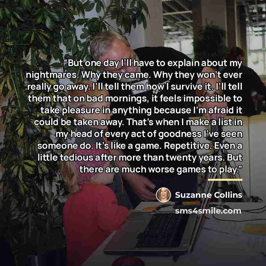 “But one day I’ll have to explain about my nightmares. Why they came. Why they won’t ever really go away. I’ll tell them how I survive it. I’ll tell them that on bad mornings, it feels impossible to take pleasure in anything because I’m afraid it could be taken away. That’s when I make a list in my…” quote by Suzanne Collins