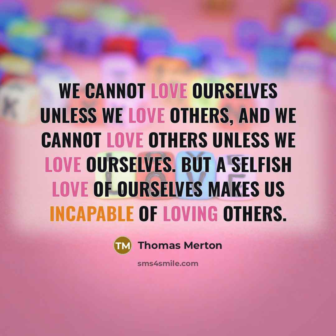 “We cannot love ourselves unless we love others, and we cannot love others unless we love ourselves. But a selfish love of ourselves makes us incapable of loving others.” quote by Thomas Merton