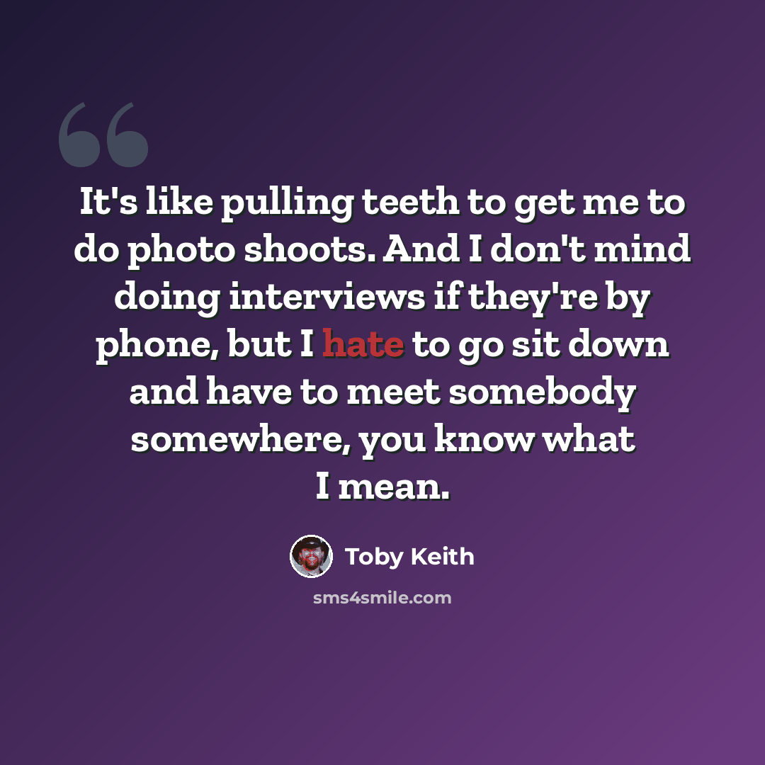 “It's like pulling teeth to get me to do photo shoots. And I don't mind doing interviews if they're by phone, but I hate to go sit down and have to meet somebody somewhere, you know what I mean.” quote by Toby Keith