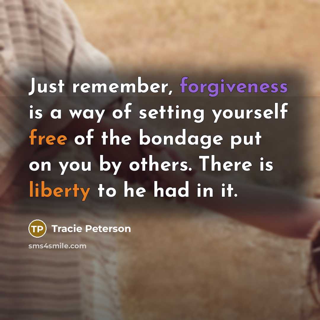 “Just remember, forgiveness is a way of setting yourself free of the bondage put on you by others. There is liberty to he had in it.” quote by Tracie Peterson