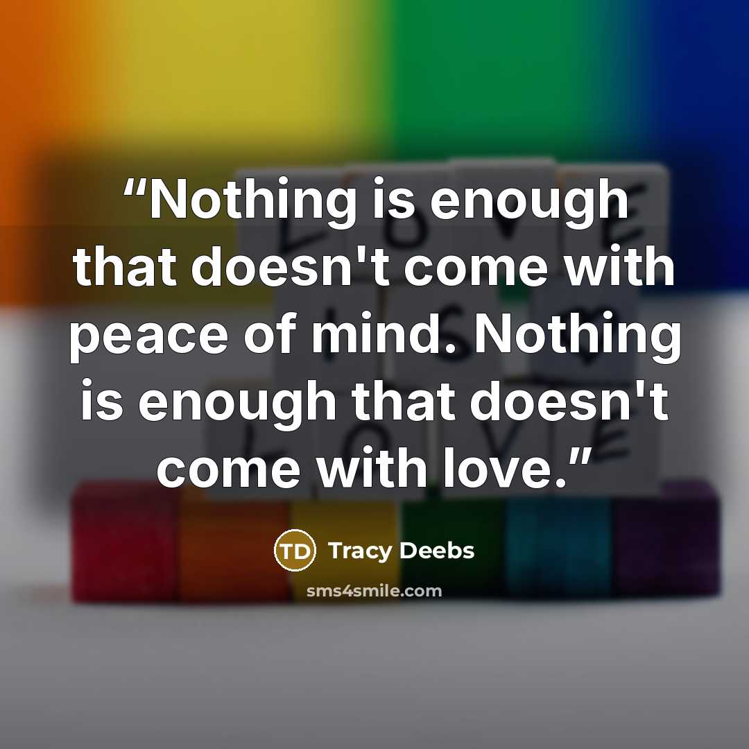 “Nothing is enough that doesn't come with peace of mind. Nothing is enough that doesn't come with love.” quote by Tracy Deebs
