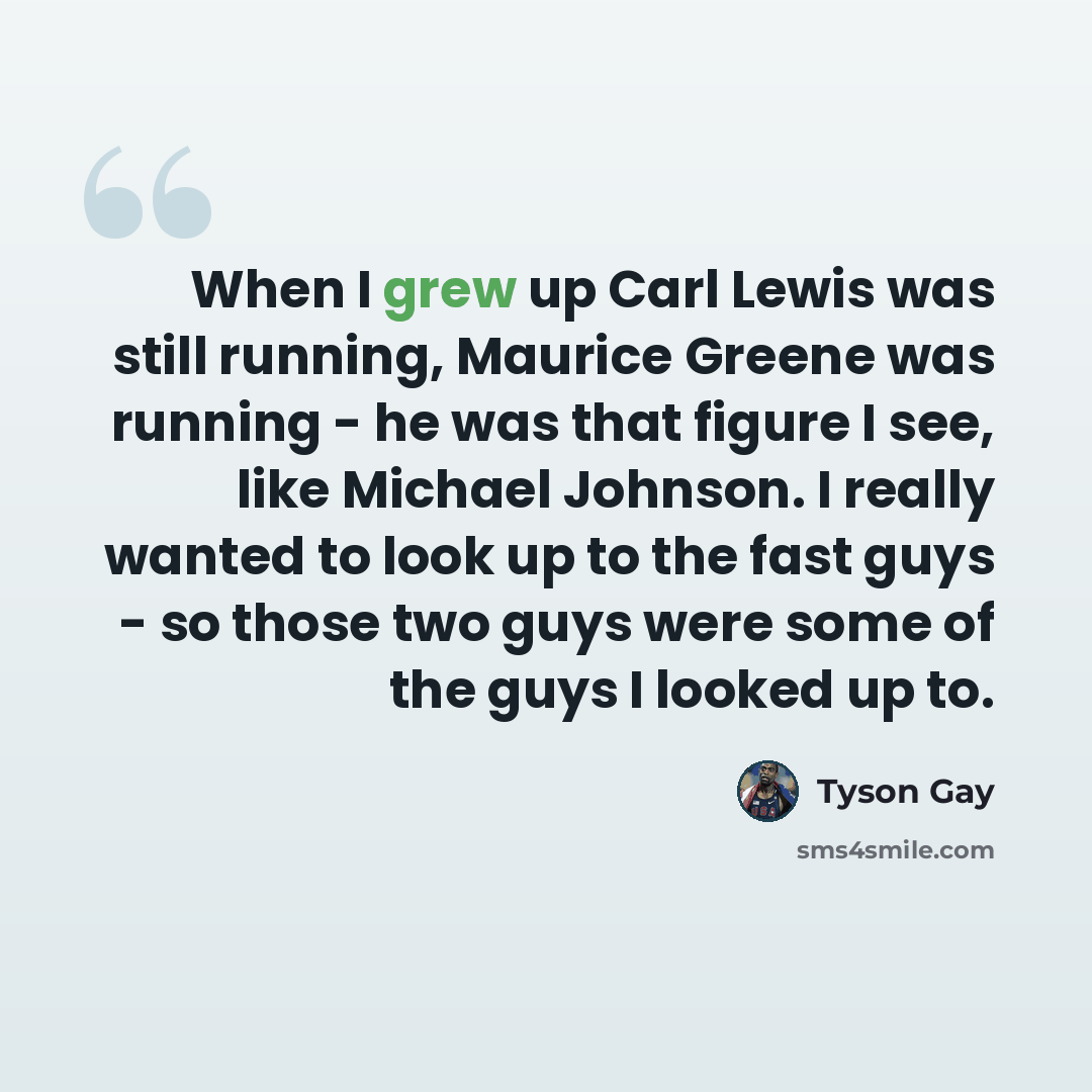 “When I grew up Carl Lewis was still running, Maurice Greene was running - he was that figure I see, like Michael Johnson. I really wanted to look up to the fast guys - so those two guys were some of the guys I looked up to.” quote by Tyson Gay