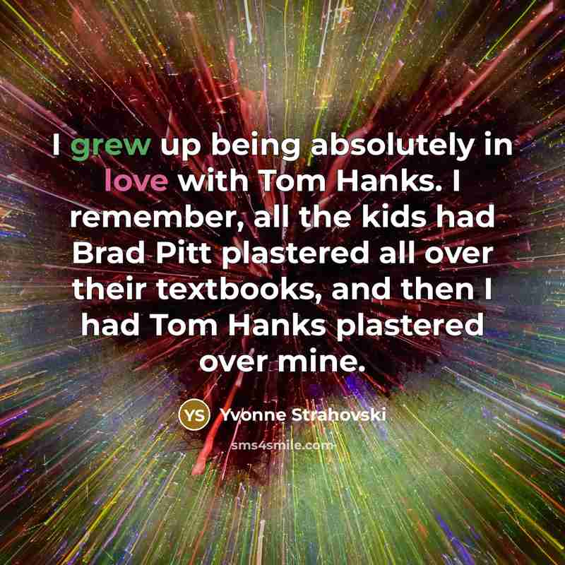 “I grew up being absolutely in love with Tom Hanks. I remember, all the kids had Brad Pitt plastered all over their textbooks, and then I had Tom Hanks plastered over mine.” quote by Yvonne Strahovski