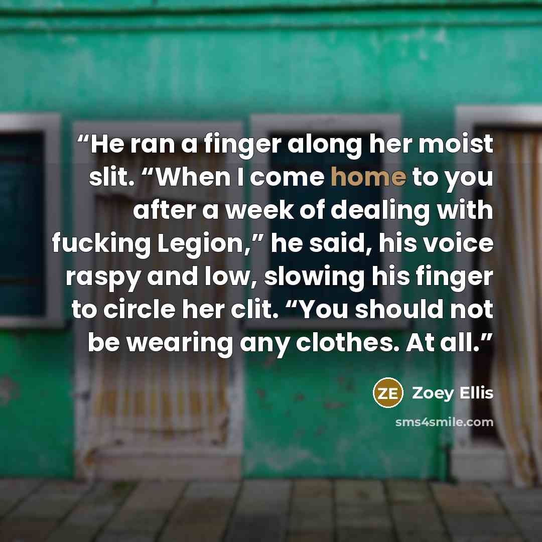 “He ran a finger along her moist slit. “When I come home to you after a week of dealing with fucking Legion,” he said, his voice raspy and low, slowing his finger to circle her clit. “You should not be wearing any clothes. At all.” quote by Zoey Ellis