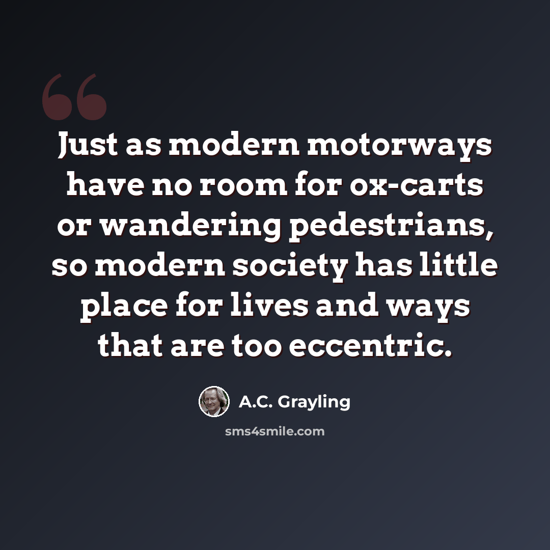 “Just as modern motorways have no room for ox-carts or wandering pedestrians, so modern society has little place for lives and ways that are too eccentric.” quote by A.C. Grayling