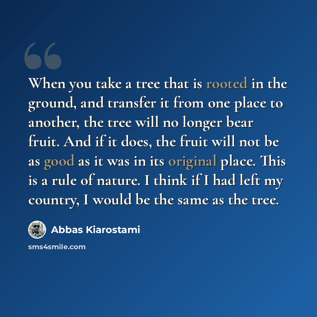 “When you take a tree that is rooted in the ground, and transfer it from one place to another, the tree will no longer bear fruit. And if it does, the fruit will not be as good as it was in its original place. This is a rule of nature. I think if I had left my country, I would be the same as the…” quote by Abbas Kiarostami