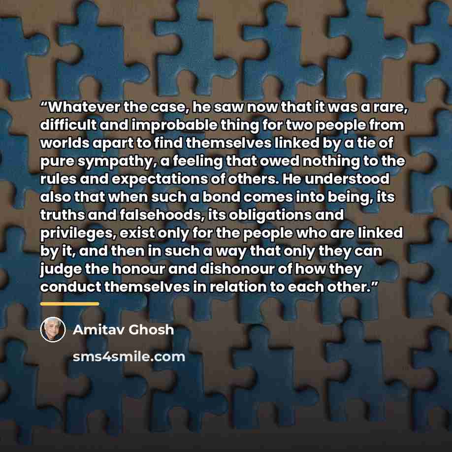 “Whatever the case, he saw now that it was a rare, difficult and improbable thing for two people from worlds apart to find themselves linked by a tie of pure sympathy, a feeling that owed nothing to the rules and expectations of others. He understood also that when such a bond comes into being, its…” quote by Amitav Ghosh