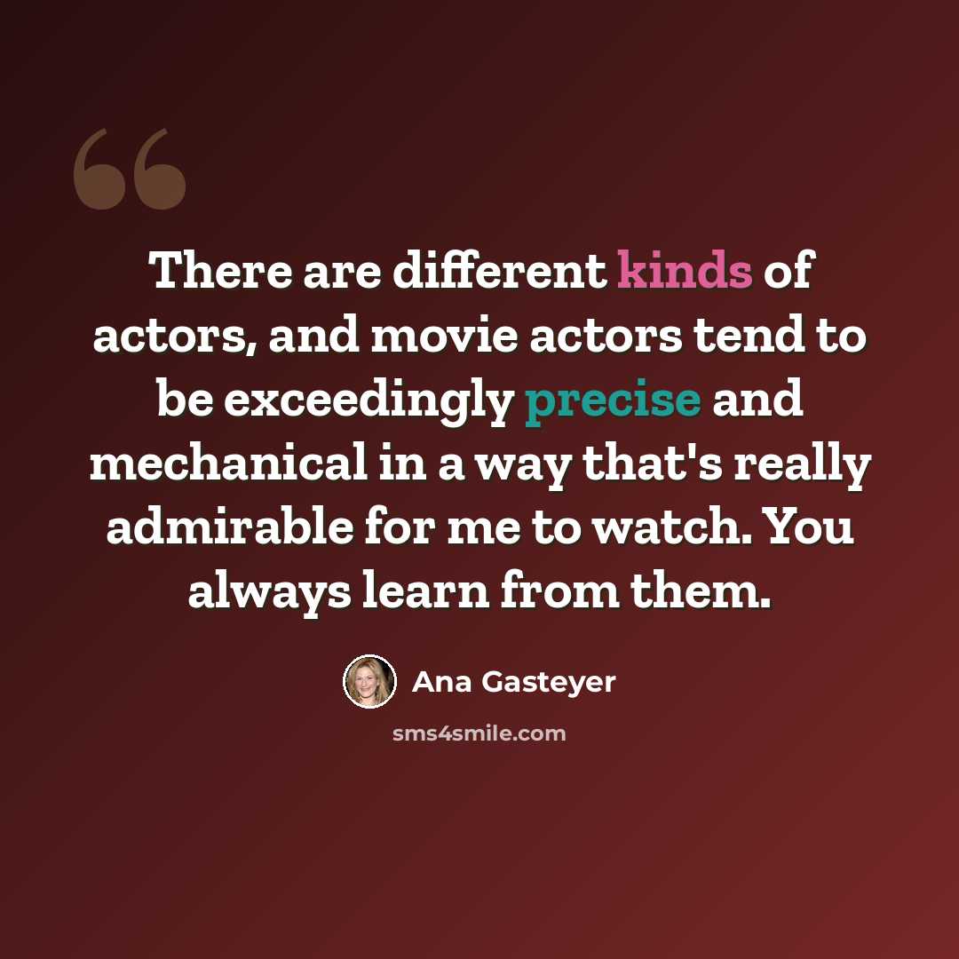 “There are different kinds of actors, and movie actors tend to be exceedingly precise and mechanical in a way that's really admirable for me to watch. You always learn from them.” quote by Ana Gasteyer