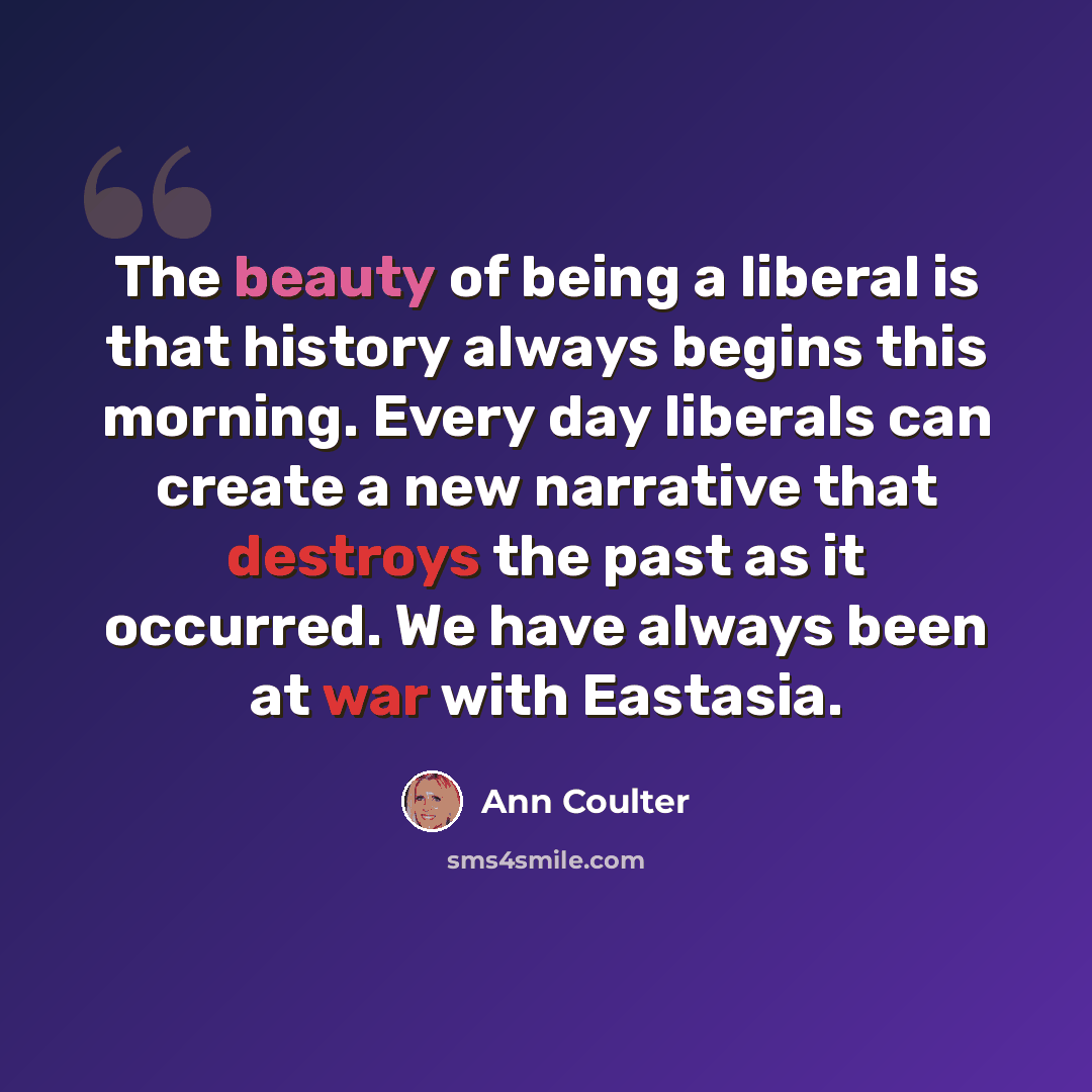“The beauty of being a liberal is that history always begins this morning. Every day liberals can create a new narrative that destroys the past as it occurred. We have always been at war with Eastasia.” quote by Ann Coulter