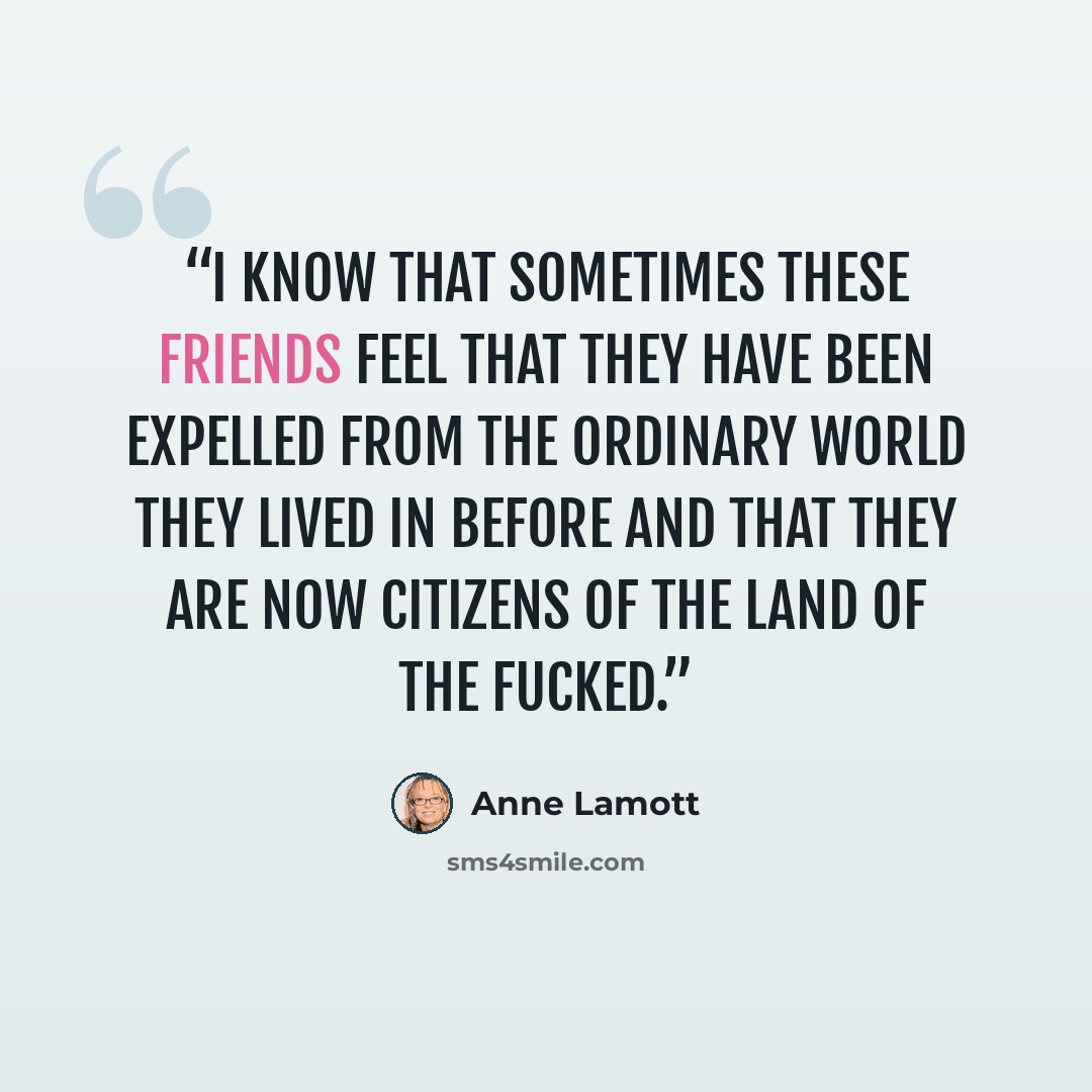 “I know that sometimes these friends feel that they have been expelled from the ordinary world they lived in before and that they are now citizens of the Land of the Fucked.” quote by Anne Lamott