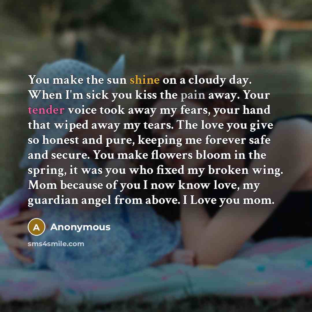 “You make the sun shine on a cloudy day. When I'm sick you kiss the pain away. Your tender voice took away my fears, your hand that wiped away my tears. The love you give so honest and pure, keeping me forever safe and secure. You make flowers bloom in the spring, it was you who fixed my broken…” quote by Anonymous