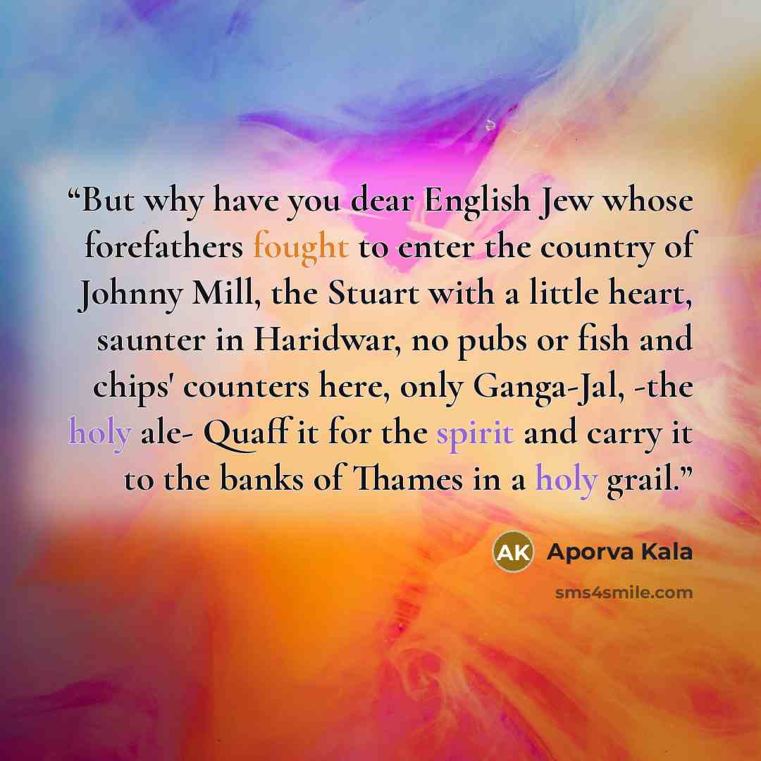 “But why have you dear English Jew whose forefathers fought to enter the country of Johnny Mill, the Stuart with a little heart, saunter in Haridwar, no pubs or fish and chips' counters here, only Ganga-Jal, -the holy ale- Quaff it for the spirit and carry it to the banks of Thames in a holy grail.” quote by Aporva Kala