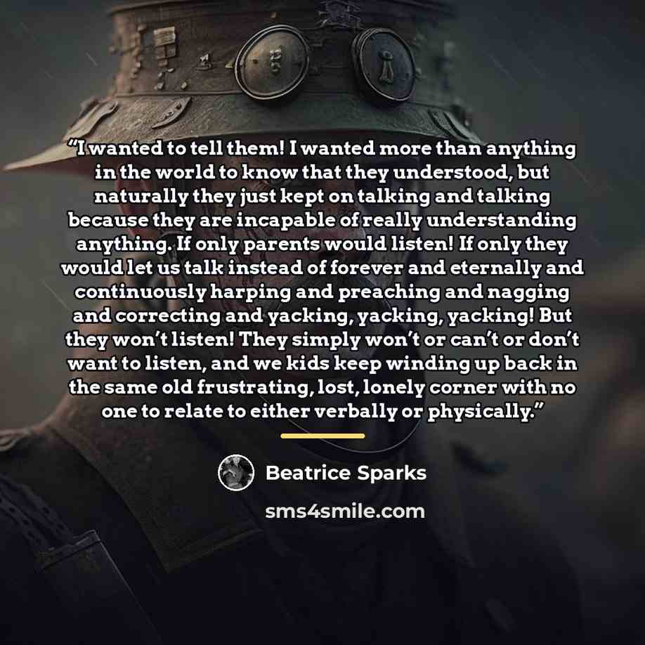 “I wanted to tell them! I wanted more than anything in the world to know that they understood, but naturally they just kept on talking and talking because they are incapable of really understanding anything. If only parents would listen! If only they would let us talk instead of forever and…” quote by Beatrice Sparks