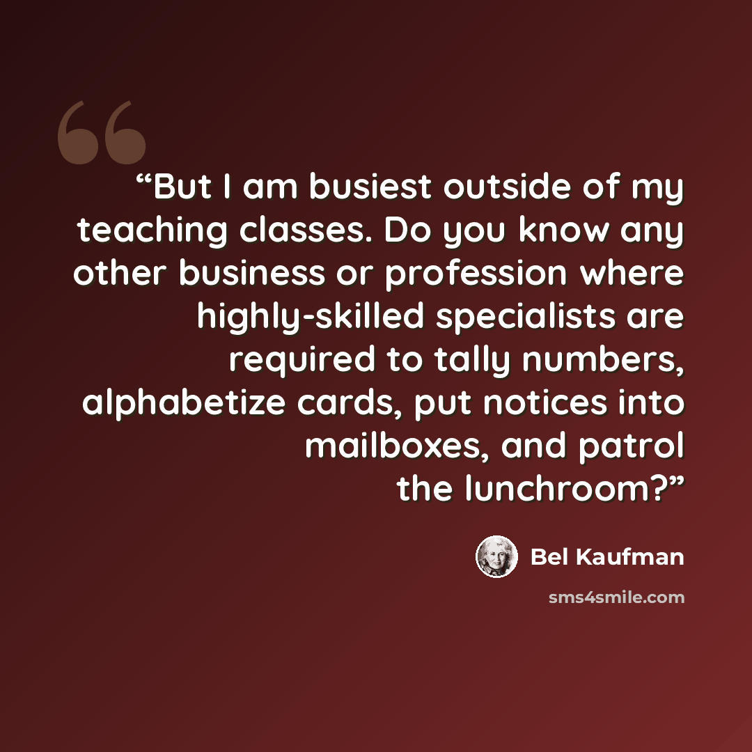 “But I am busiest outside of my teaching classes. Do you know any other business or profession where highly-skilled specialists are required to tally numbers, alphabetize cards, put notices into mailboxes, and patrol the lunchroom?” quote by Bel Kaufman