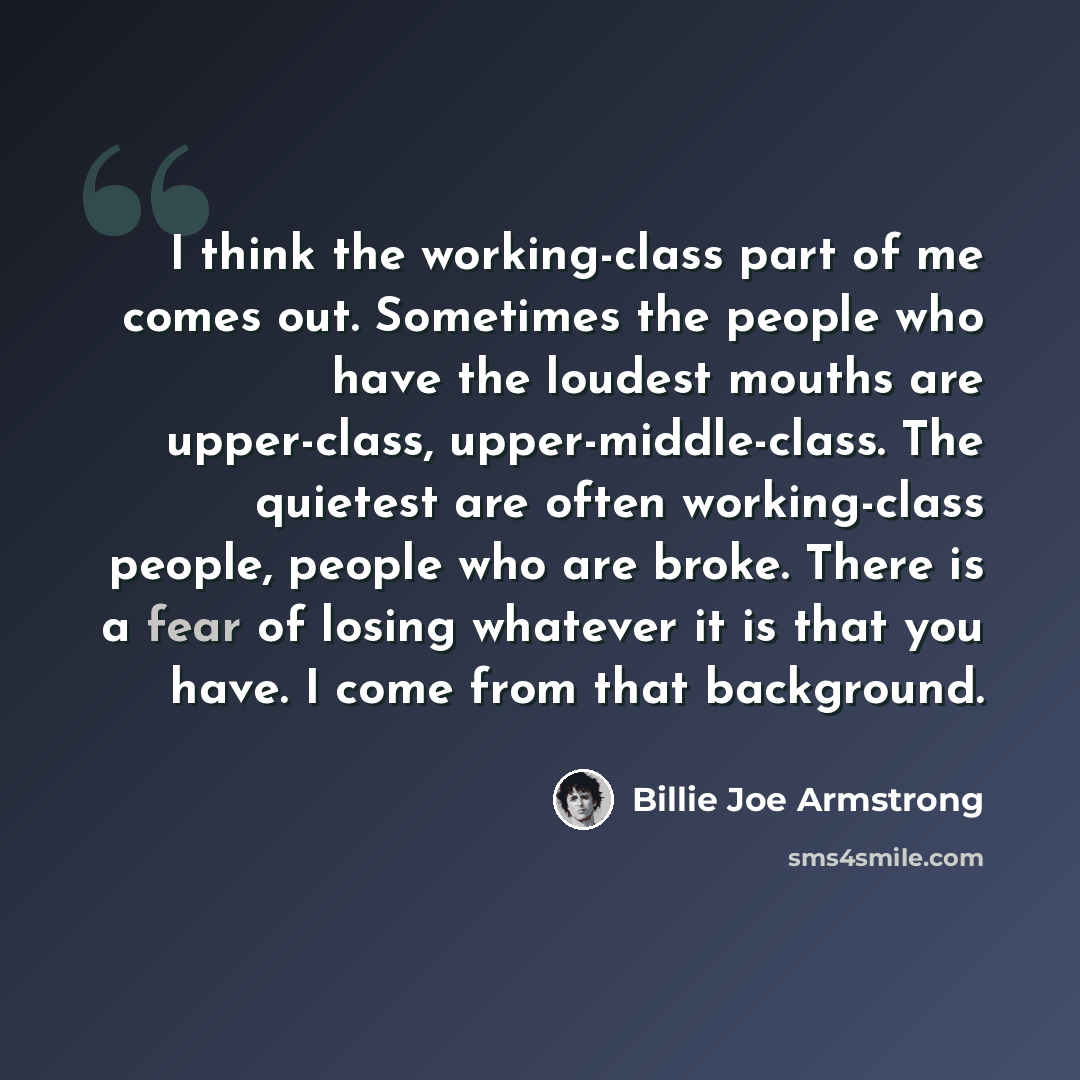 “I think the working-class part of me comes out. Sometimes the people who have the loudest mouths are upper-class, upper-middle-class. The quietest are often working-class people, people who are broke. There is a fear of losing whatever it is that you have. I come from that background.” quote by Billie Joe Armstrong