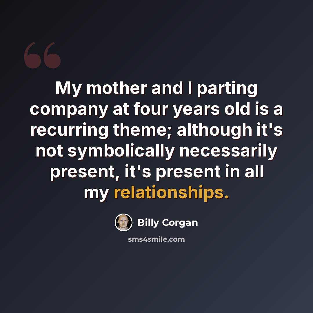 “My mother and I parting company at four years old is a recurring theme; although it's not symbolically necessarily present, it's present in all my relationships.” quote by Billy Corgan