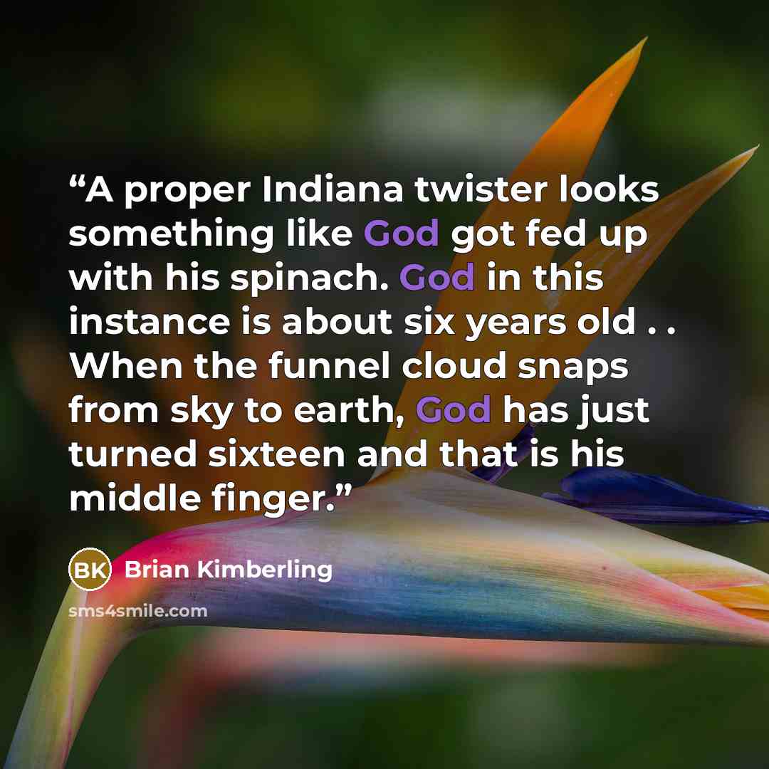 “A proper Indiana twister looks something like God got fed up with his spinach. God in this instance is about six years old . . When the funnel cloud snaps from sky to earth, God has just turned sixteen and that is his middle finger.” quote by Brian kimberling