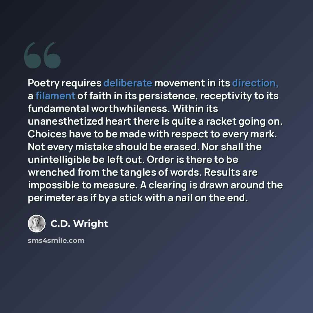 “Poetry requires deliberate movement in its direction, a filament of faith in its persistence, receptivity to its fundamental worthwhileness. Within its unanesthetized heart there is quite a racket going on. Choices have to be made with respect to every mark. Not every mistake should be erased. Nor…” quote by C.D. Wright