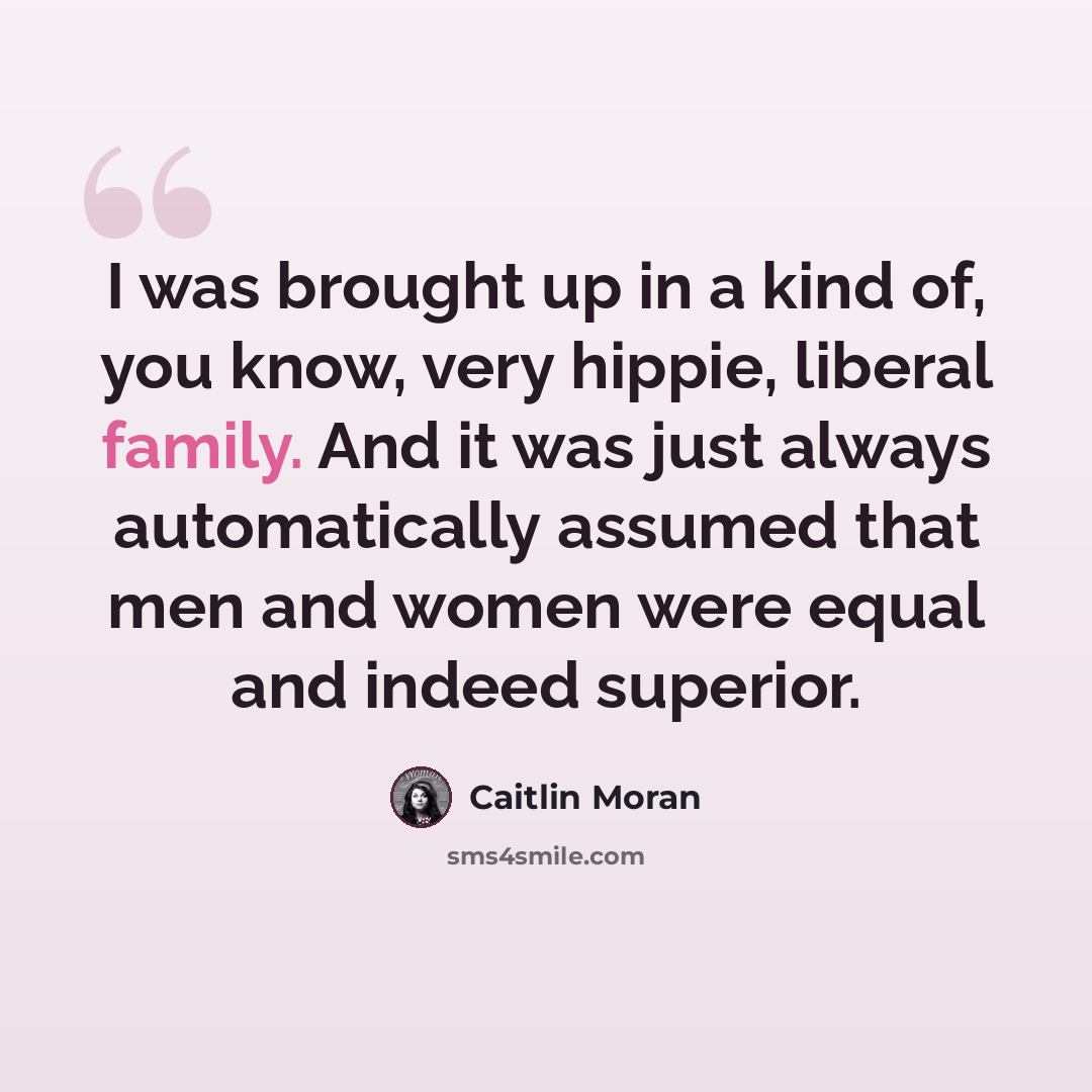 “I was brought up in a kind of, you know, very hippie, liberal family. And it was just always automatically assumed that men and women were equal and indeed superior.” quote by Caitlin Moran