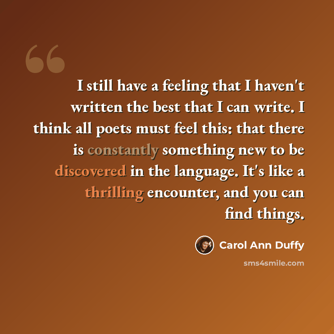 “I still have a feeling that I haven't written the best that I can write. I think all poets must feel this: that there is constantly something new to be discovered in the language. It's like a thrilling encounter, and you can find things.” quote by Carol Ann Duffy
