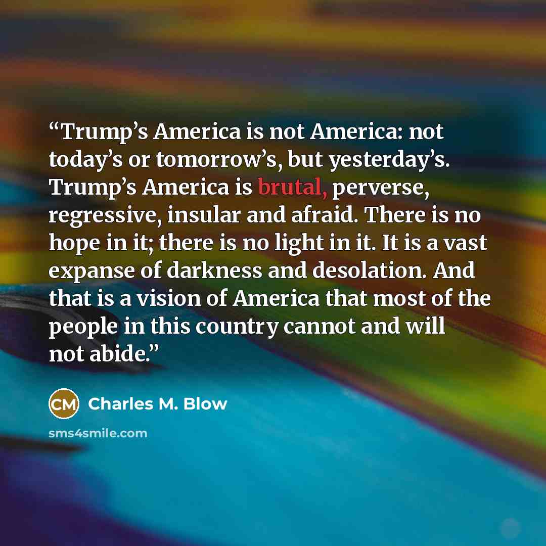 “Trump’s America is not America: not today’s or tomorrow’s, but yesterday’s. Trump’s America is brutal, perverse, regressive, insular and afraid. There is no hope in it; there is no light in it. It is a vast expanse of darkness and desolation. And that is a vision of America that most of the people…” quote by Charles M. Blow