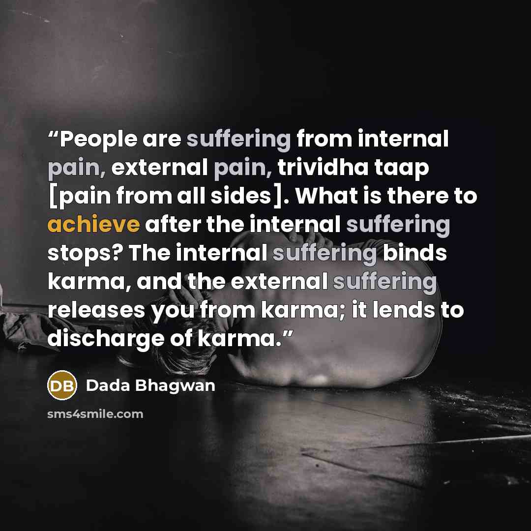 “People are suffering from internal pain, external pain, trividha taap [pain from all sides]. What is there to achieve after the internal suffering stops? The internal suffering binds karma, and the external suffering releases you from karma; it lends to discharge of karma.” quote by Dada Bhagwan