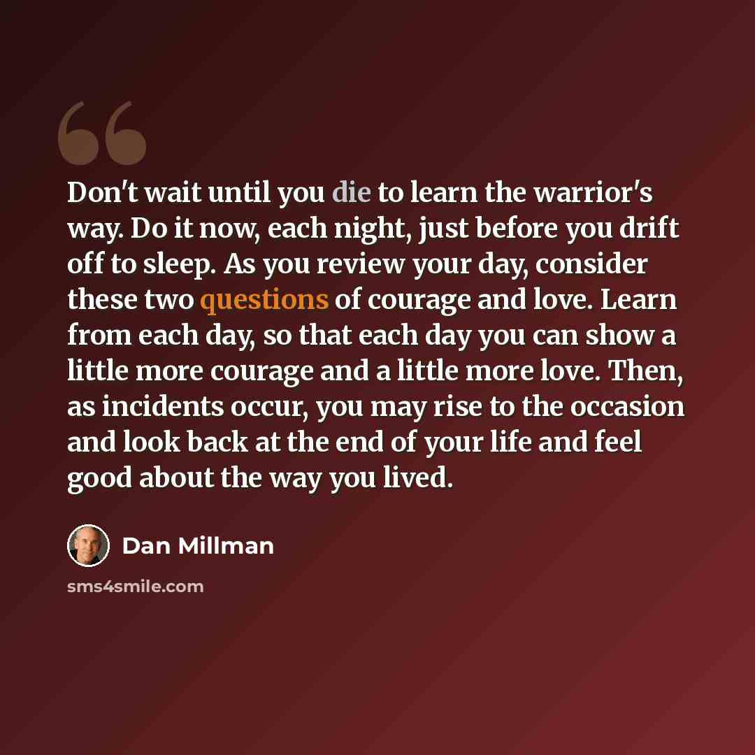“Don't wait until you die to learn the warrior's way. Do it now, each night, just before you drift off to sleep. As you review your day, consider these two questions of courage and love. Learn from each day, so that each day you can show a little more courage and a little more love. Then, as…” quote by Dan Millman