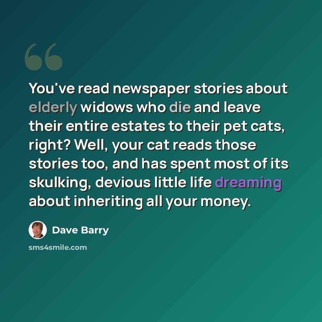 “You've read newspaper stories about elderly widows who die and leave their entire estates to their pet cats, right? Well, your cat reads those stories too, and has spent most of its skulking, devious little life dreaming about inheriting all your money.” quote by Dave Barry