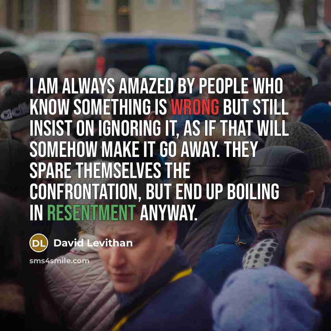 “I am always amazed by people who know something is wrong but still insist on ignoring it, as if that will somehow make it go away. They spare themselves the confrontation, but end up boiling in resentment anyway.” quote by David Levithan