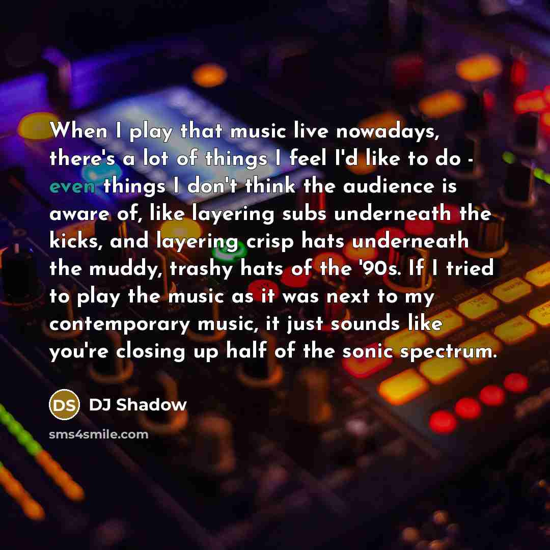 “When I play that music live nowadays, there's a lot of things I feel I'd like to do - even things I don't think the audience is aware of, like layering subs underneath the kicks, and layering crisp hats underneath the muddy, trashy hats of the '90s. If I tried to play the music as it was next to…” quote by DJ Shadow