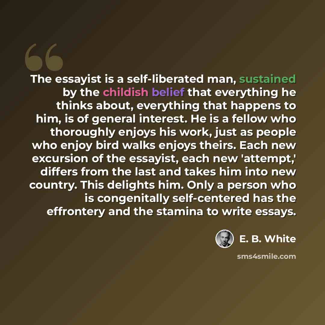 “The essayist is a self-liberated man, sustained by the childish belief that everything he thinks about, everything that happens to him, is of general interest. He is a fellow who thoroughly enjoys his work, just as people who enjoy bird walks enjoys theirs. Each new excursion of the essayist, each…” quote by E. B. White