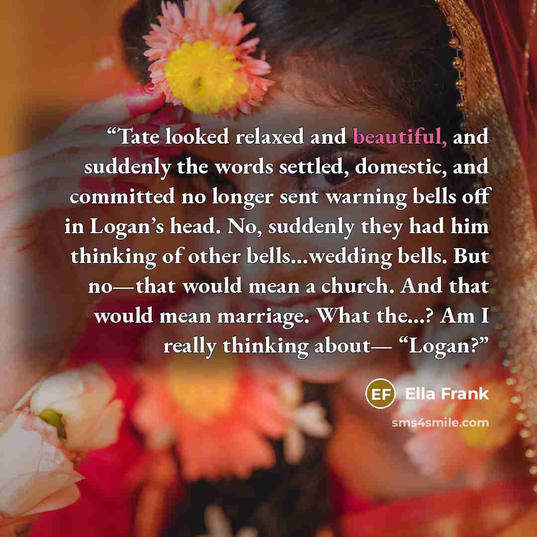 “Tate looked relaxed and beautiful, and suddenly the words settled, domestic, and committed no longer sent warning bells off in Logan’s head. No, suddenly they had him thinking of other bells…wedding bells. But no—that would mean a church. And that would mean marriage. What the…? Am I really…” quote by Ella Frank