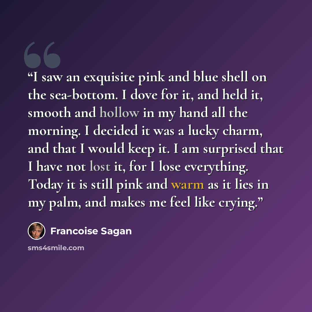 “I saw an exquisite pink and blue shell on the sea-bottom. I dove for it, and held it, smooth and hollow in my hand all the morning. I decided it was a lucky charm, and that I would keep it. I am surprised that I have not lost it, for I lose everything. Today it is still pink and warm as it lies in…” quote by Françoise Sagan