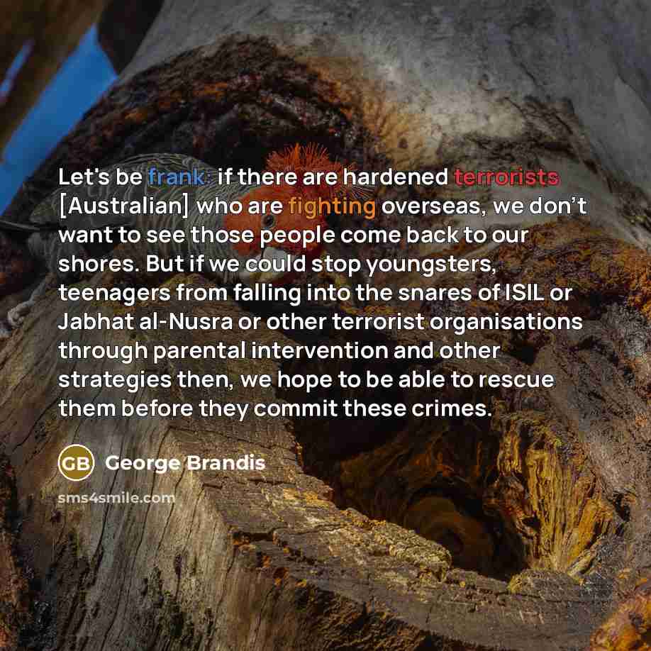 “Let's be frank: if there are hardened terrorists [Australian] who are fighting overseas, we don't want to see those people come back to our shores. But if we could stop youngsters, teenagers from falling into the snares of ISIL or Jabhat al-Nusra or other terrorist organisations through parental…” quote by George Brandis
