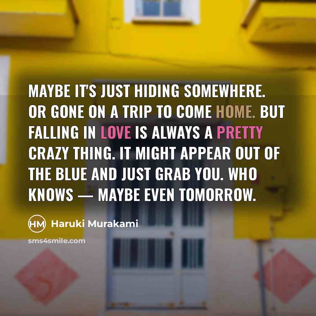 “Maybe it's just hiding somewhere. Or gone on a trip to come home. But falling in love is always a pretty crazy thing. It might appear out of the blue and just grab you. Who knows — maybe even tomorrow.” quote by Haruki Murakami