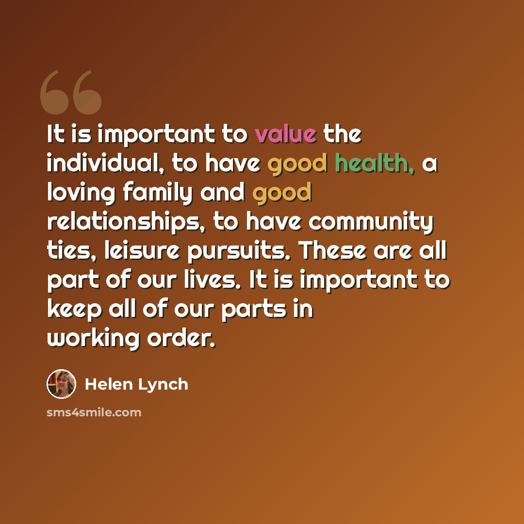 “It is important to value the individual, to have good health, a loving family and good relationships, to have community ties, leisure pursuits. These are all part of our lives. It is important to keep all of our parts in working order.” quote by Helen Lynch