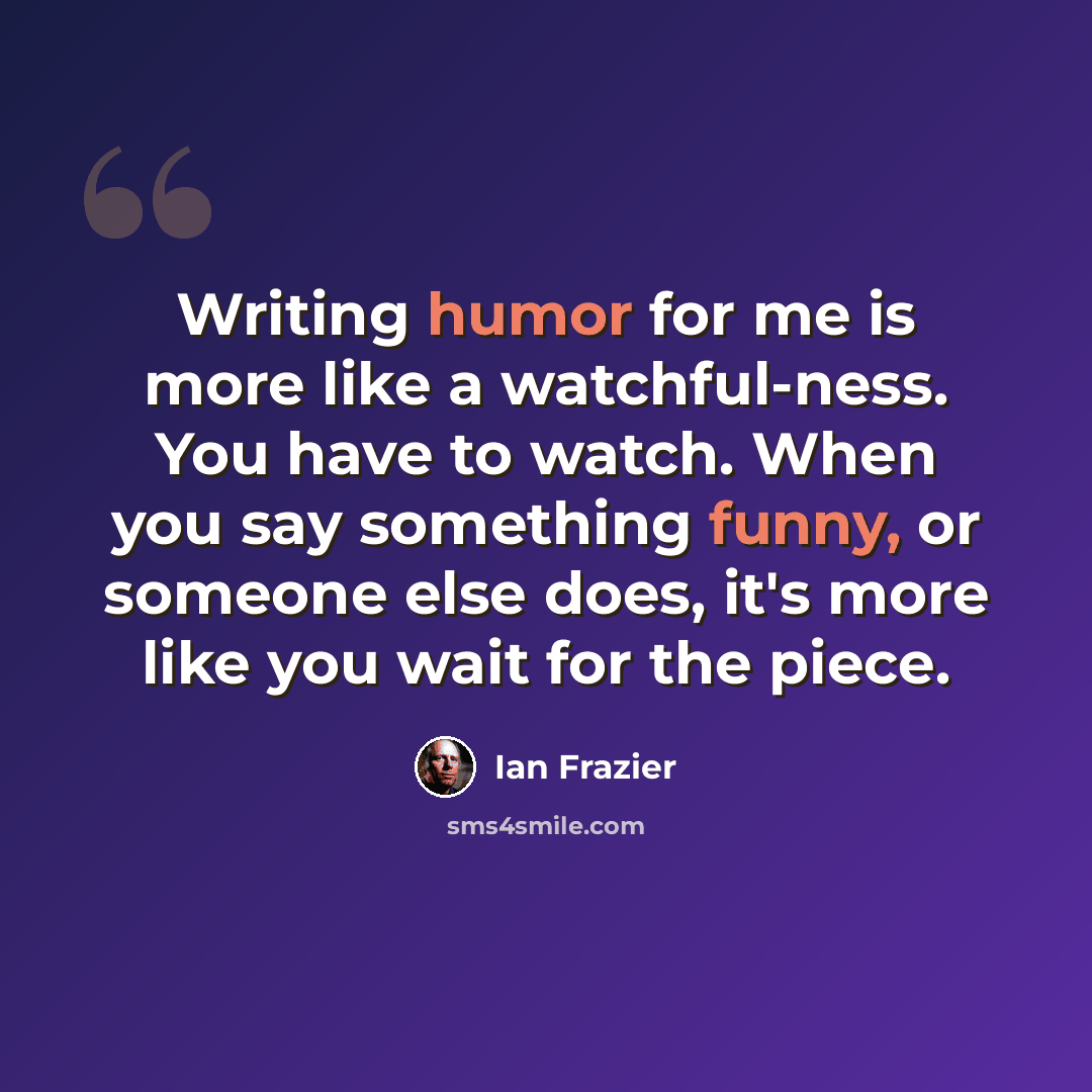 “Writing humor for me is more like a watchful-ness. You have to watch. When you say something funny, or someone else does, it's more like you wait for the piece.” quote by Ian Frazier