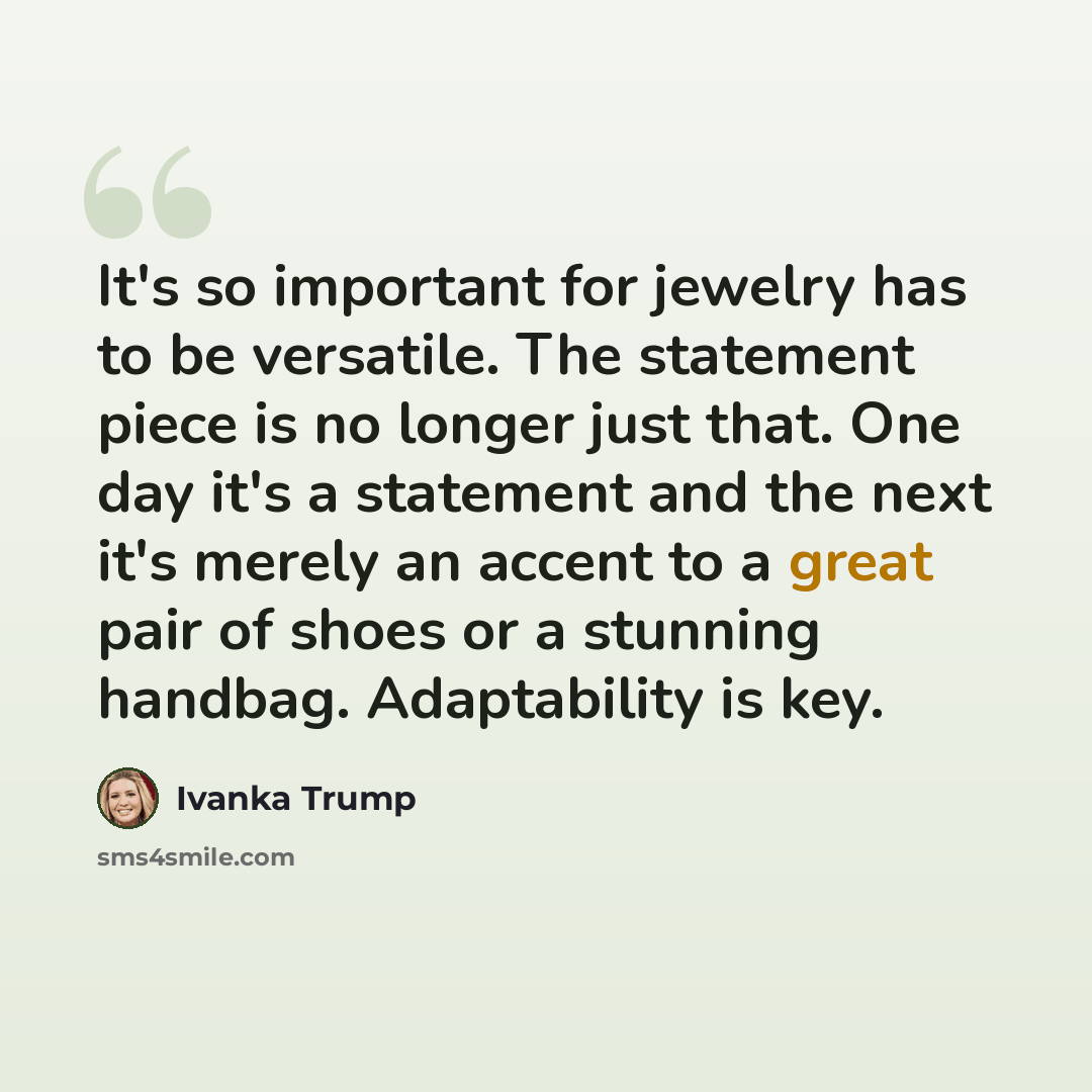 “It's so important for jewelry has to be versatile. The statement piece is no longer just that. One day it's a statement and the next it's merely an accent to a great pair of shoes or a stunning handbag. Adaptability is key.” quote by Ivanka Trump