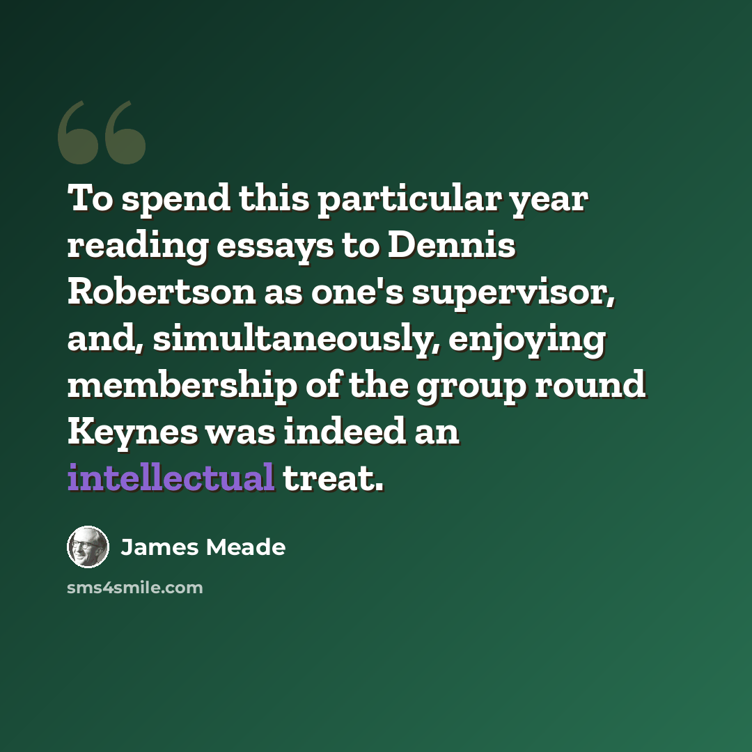 “To spend this particular year reading essays to Dennis Robertson as one's supervisor, and, simultaneously, enjoying membership of the group round Keynes was indeed an intellectual treat.” quote by James Meade