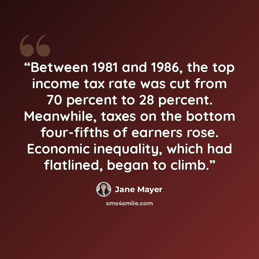 “Between 1981 and 1986, the top income tax rate was cut from 70 percent to 28 percent. Meanwhile, taxes on the bottom four-fifths of earners rose. Economic inequality, which had flatlined, began to climb.” quote by Jane Mayer
