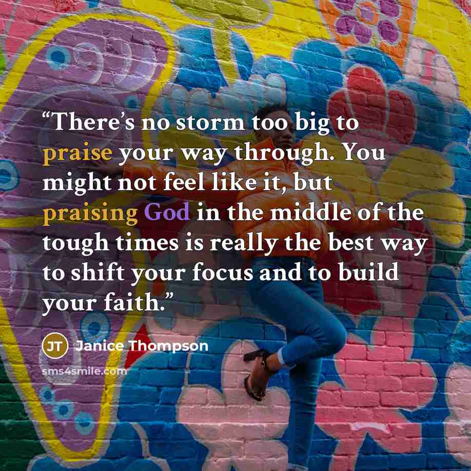 “There’s no storm too big to praise your way through. You might not feel like it, but praising God in the middle of the tough times is really the best way to shift your focus and to build your faith.” quote by Janice Thompson