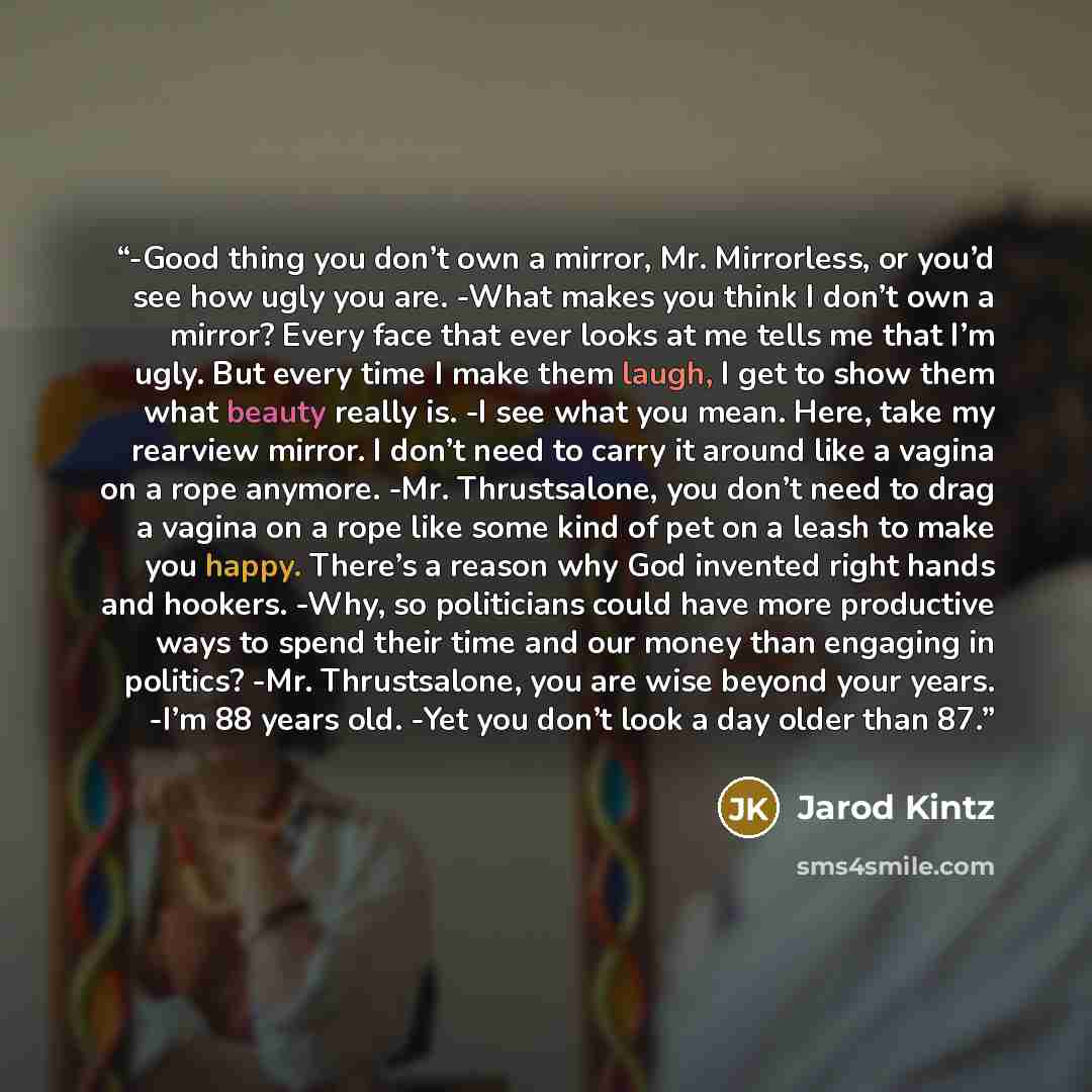 “-Good thing you don’t own a mirror, Mr. Mirrorless, or you’d see how ugly you are. -What makes you think I don’t own a mirror? Every face that ever looks at me tells me that I’m ugly. But every time I make them laugh, I get to show them what beauty really is. -I see what you mean. Here, take my…” quote by Jarod Kintz