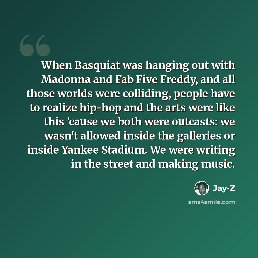 “When Basquiat was hanging out with Madonna and Fab Five Freddy, and all those worlds were colliding, people have to realize hip-hop and the arts were like this 'cause we both were outcasts: we wasn't allowed inside the galleries or inside Yankee Stadium. We were writing in the street and making…” quote by Jay-Z