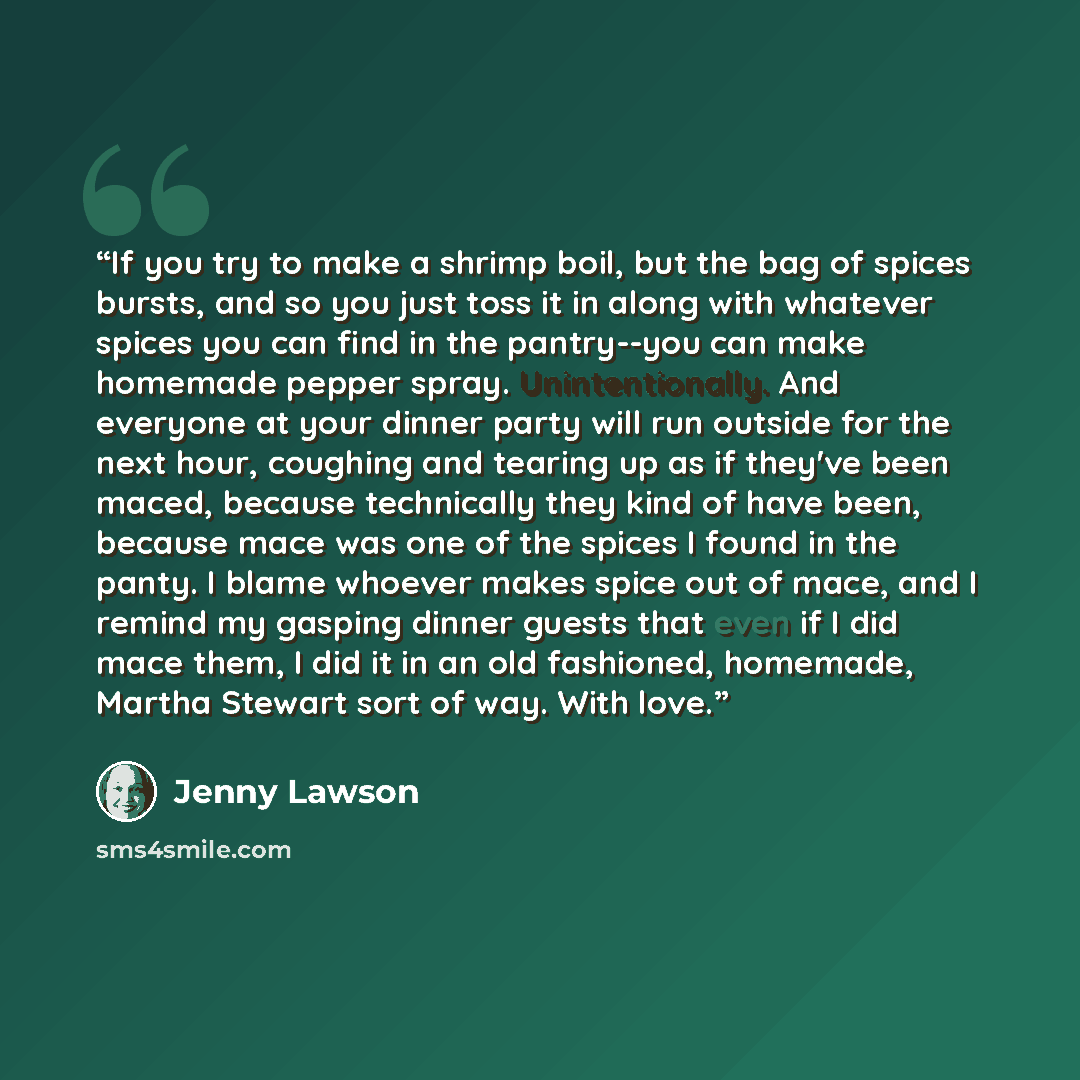 “If you try to make a shrimp boil, but the bag of spices bursts, and so you just toss it in along with whatever spices you can find in the pantry--you can make homemade pepper spray. Unintentionally. And everyone at your dinner party will run outside for the next hour, coughing and tearing up as if…” quote by Jenny Lawson