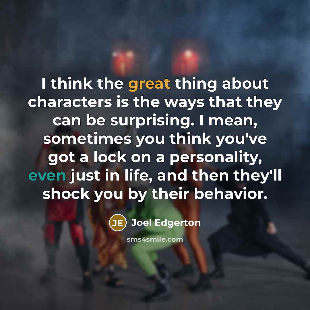 “I think the great thing about characters is the ways that they can be surprising. I mean, sometimes you think you've got a lock on a personality, even just in life, and then they'll shock you by their behavior.” quote by Joel Edgerton