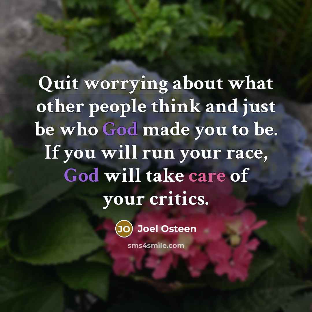 “Quit worrying about what other people think and just be who God made you to be. If you will run your race, God will take care of your critics.” quote by Joel Osteen